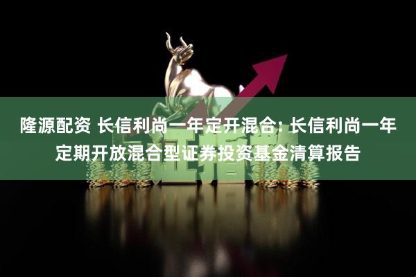 隆源配资 长信利尚一年定开混合: 长信利尚一年定期开放混合型证券投资基金清算报告