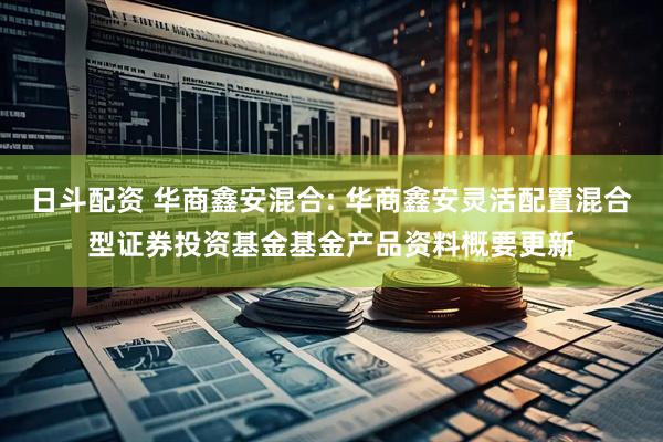 日斗配资 华商鑫安混合: 华商鑫安灵活配置混合型证券投资基金基金产品资料概要更新