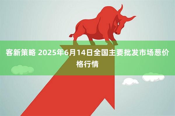 客新策略 2025年6月14日全国主要批发市场葱价格行情
