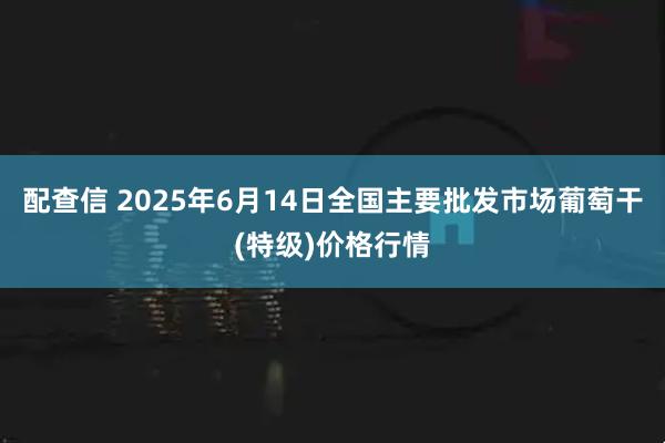配查信 2025年6月14日全国主要批发市场葡萄干(特级)价格行情