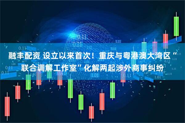 融丰配资 设立以来首次！重庆与粤港澳大湾区“联合调解工作室”化解两起涉外商事纠纷