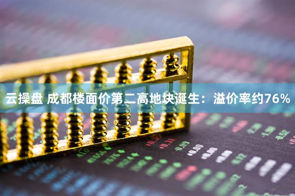 云操盘 成都楼面价第二高地块诞生：溢价率约76%