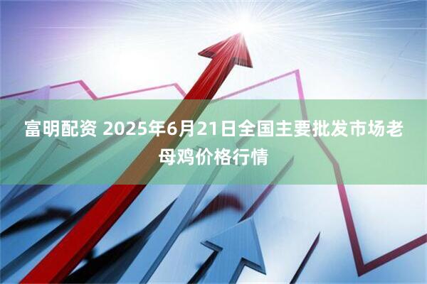 富明配资 2025年6月21日全国主要批发市场老母鸡价格行情