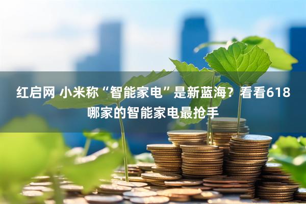 红启网 小米称“智能家电”是新蓝海？看看618哪家的智能家电最抢手