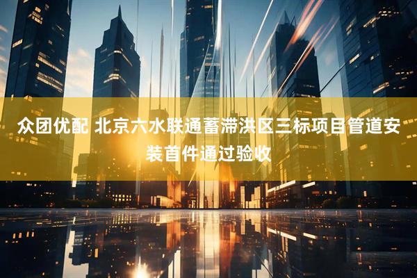 众团优配 北京六水联通蓄滞洪区三标项目管道安装首件通过验收