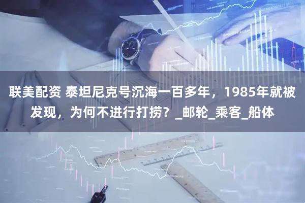联美配资 泰坦尼克号沉海一百多年，1985年就被发现，为何不进行打捞？_邮轮_乘客_船体