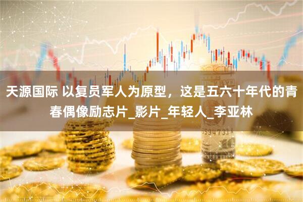 天源国际 以复员军人为原型，这是五六十年代的青春偶像励志片_影片_年轻人_李亚林