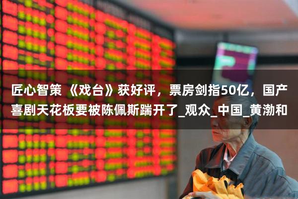 匠心智策 《戏台》获好评，票房剑指50亿，国产喜剧天花板要被陈佩斯踹开了_观众_中国_黄渤和