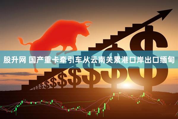股升网 国产重卡牵引车从云南关累港口岸出口缅甸