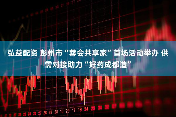 弘益配资 彭州市“蓉会共享家”首场活动举办 供需对接助力“好药成都造”
