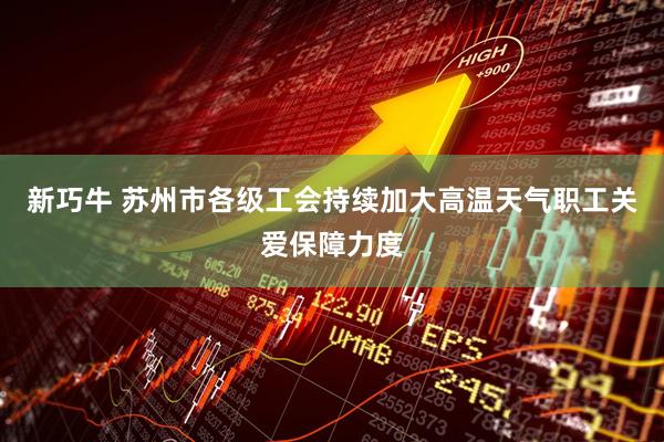 新巧牛 苏州市各级工会持续加大高温天气职工关爱保障力度