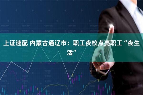 上证速配 内蒙古通辽市：职工夜校点亮职工“夜生活”