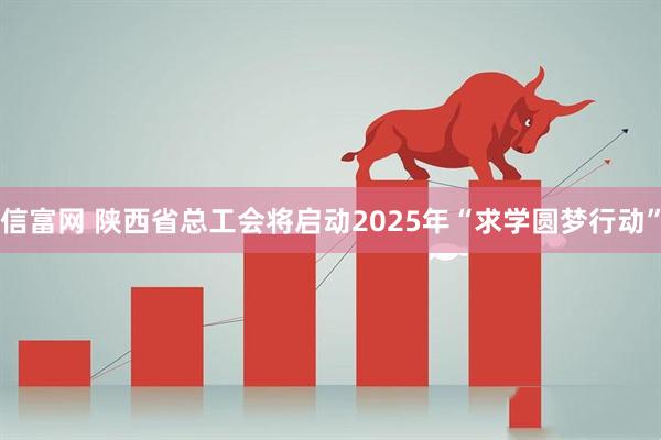信富网 陕西省总工会将启动2025年“求学圆梦行动”
