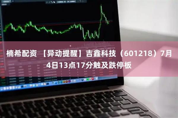 楠希配资 【异动提醒】吉鑫科技（601218）7月4日13点17分触及跌停板