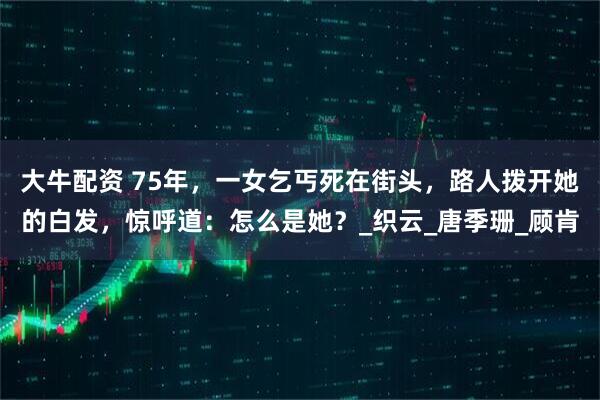 大牛配资 75年，一女乞丐死在街头，路人拨开她的白发，惊呼道：怎么是她？_织云_唐季珊_顾肯