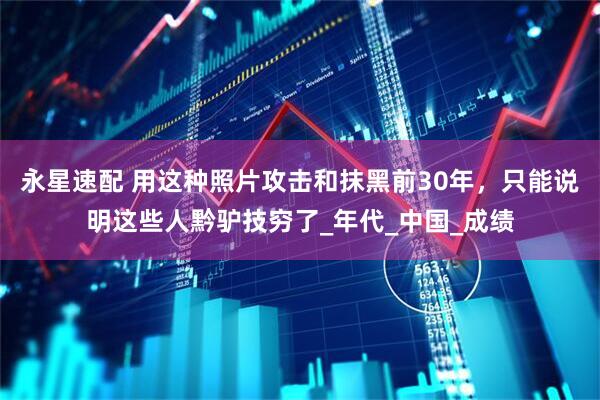 永星速配 用这种照片攻击和抹黑前30年，只能说明这些人黔驴技穷了_年代_中国_成绩