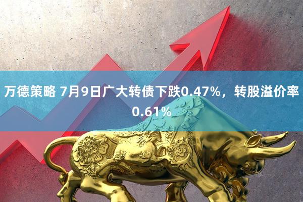 万德策略 7月9日广大转债下跌0.47%，转股溢价率0.61%