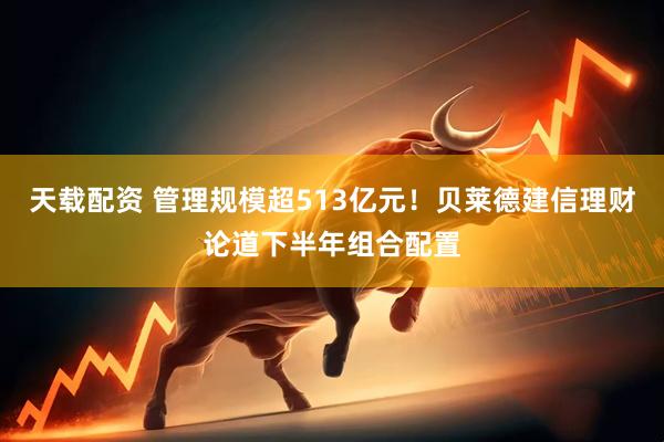 天载配资 管理规模超513亿元！贝莱德建信理财论道下半年组合配置