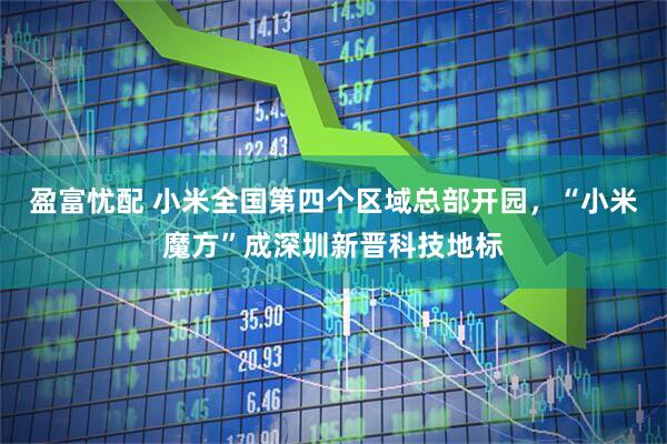 盈富忧配 小米全国第四个区域总部开园，“小米魔方”成深圳新晋科技地标