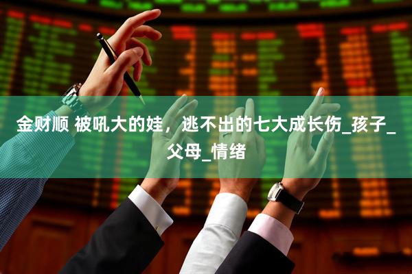 金财顺 被吼大的娃，逃不出的七大成长伤_孩子_父母_情绪