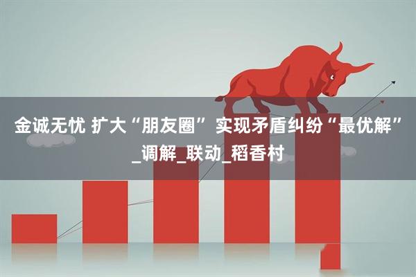 金诚无忧 扩大“朋友圈” 实现矛盾纠纷“最优解”_调解_联动_稻香村
