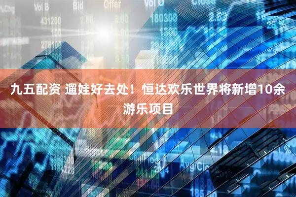 九五配资 遛娃好去处！恒达欢乐世界将新增10余游乐项目