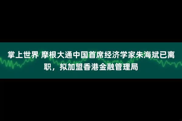 掌上世界 摩根大通中国首席经济学家朱海斌已离职，拟加盟香港金融管理局
