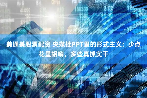 美通美股票配资 央媒批PPT里的形式主义：少点花里胡哨，多些真抓实干