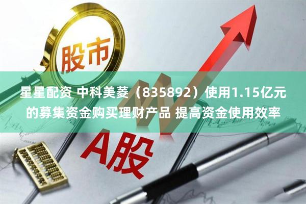 星星配资 中科美菱（835892）使用1.15亿元的募集资金购买理财产品 提高资金使用效率