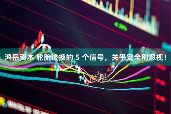 鸿岳资本 轮胎该换的 5 个信号，关乎安全别忽视！