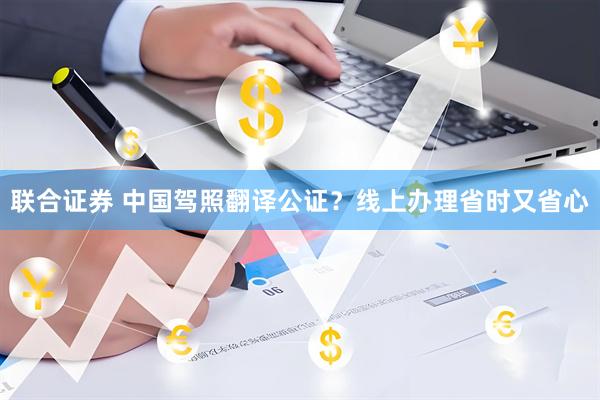 联合证券 中国驾照翻译公证？线上办理省时又省心
