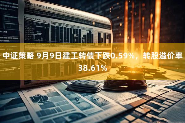 中证策略 9月9日建工转债下跌0.59%，转股溢价率38.61%